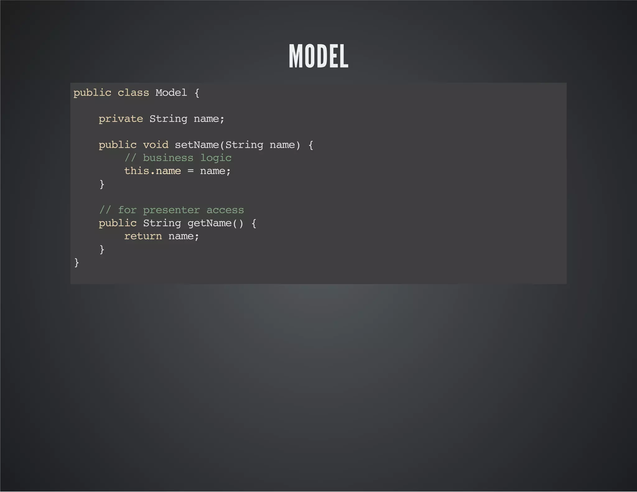 MODEL
publicclassModel{
privateStringname;
publicvoidsetName(Stringname){
//businesslogic
this.name=name;
}
//forpresenteraccess
publicStringgetName(){
returnname;
}
}
 