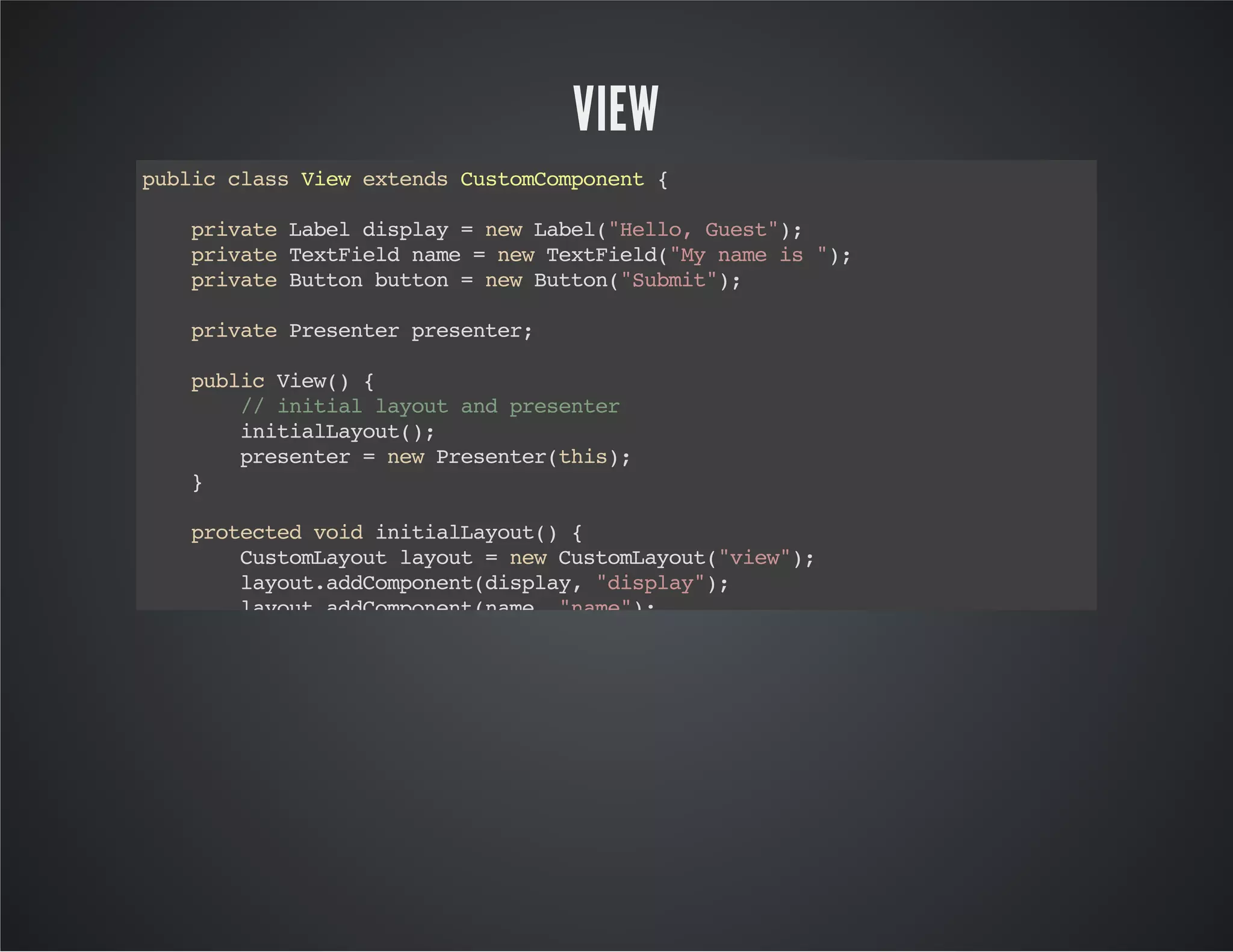 VIEW
publicclassViewextendsCustomComponent{
privateLabeldisplay=newLabel("Hello,Guest");
privateTextFieldname=newTextField("Mynameis");
privateButtonbutton=newButton("Submit");
privatePresenterpresenter;
publicView(){
//initiallayoutandpresenter
initialLayout();
presenter=newPresenter(this);
}
protectedvoidinitialLayout(){
CustomLayoutlayout=newCustomLayout("view");
layout.addComponent(display,"display");
layout.addComponent(name,"name");
button.addClickListener(newClickListener(){
@Override
publicvoidbuttonClick(ClickEventevent){
//whenbuttonclickthendispatchtopresenter
presenter.changeDisplay();
}
});
layout.addComponent(button,"submit");
setCompositionRoot(layout);
}
//viewprovidegetters&setters
 