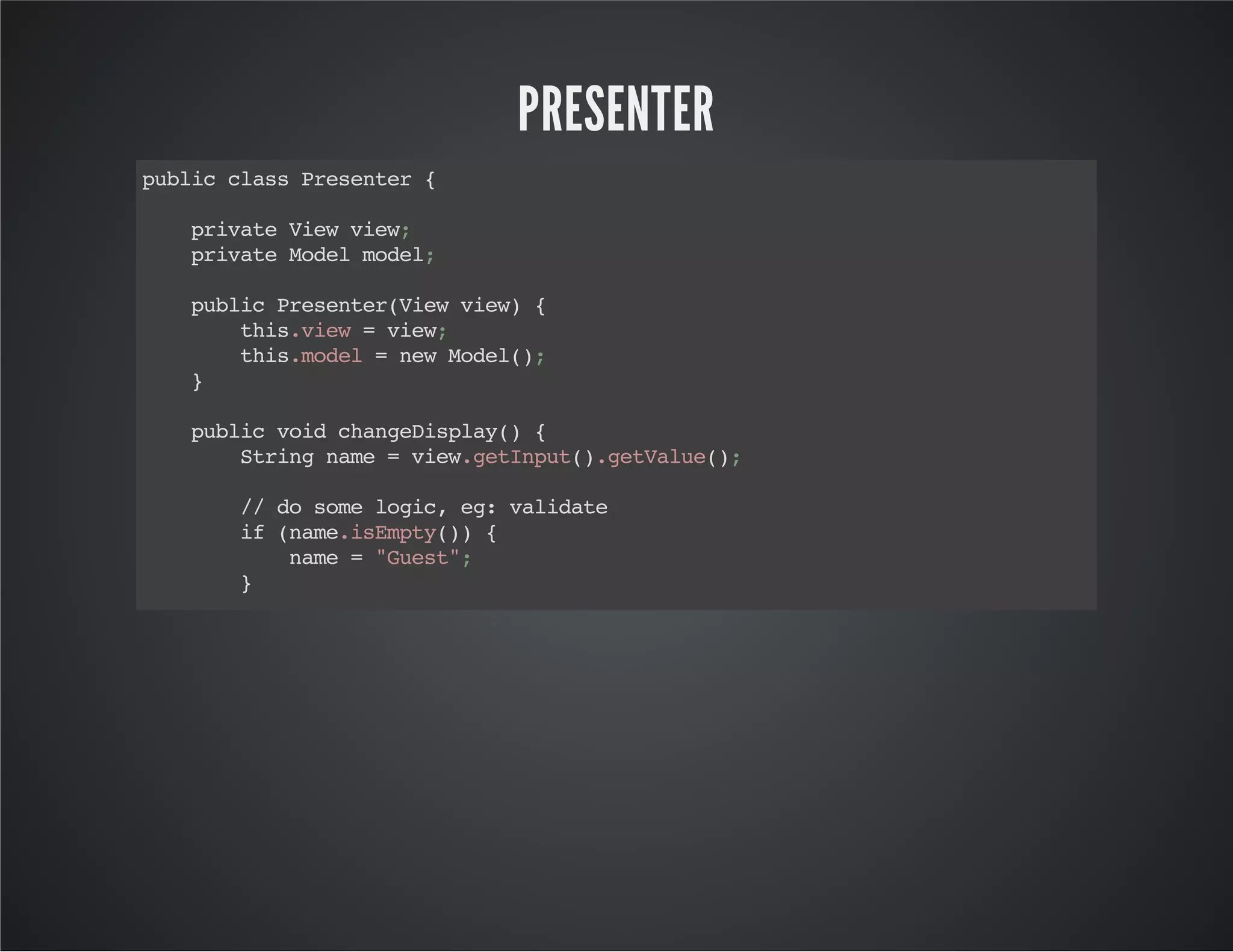PRESENTER
publicclassPresenter{
privateViewview;
privateModelmodel;
publicPresenter(Viewview){
this.view=view;
this.model=newModel();
}
publicvoidchangeDisplay(){
Stringname=view.getInput().getValue();
//dosomelogic,eg:validate
if(name.isEmpty()){
name="Guest";
}
//callmodel
model.setName(name);
//controlview
view.setDisplay("Hello,"+model.getName());
}
}
 