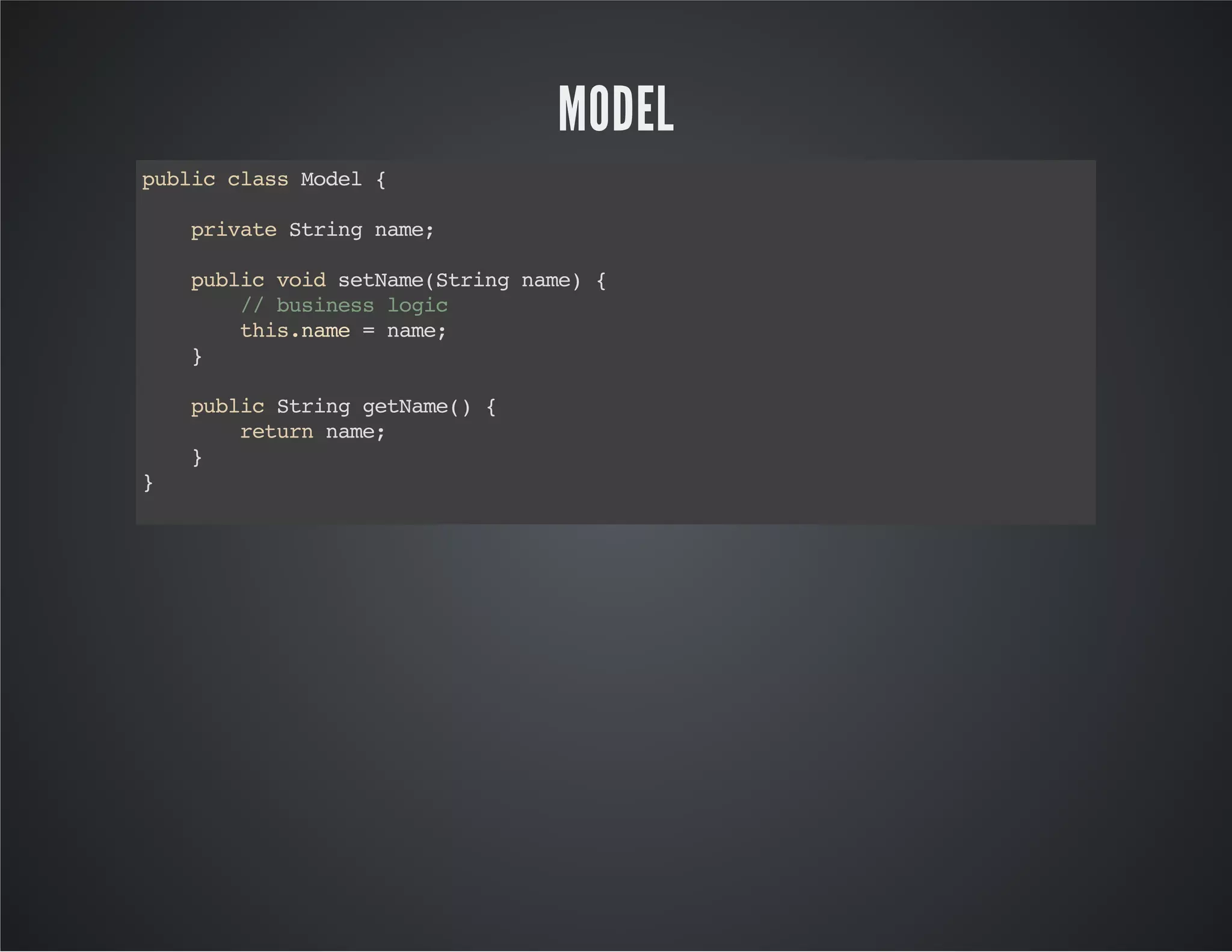 MODEL
publicclassModel{
privateStringname;
publicvoidsetName(Stringname){
//businesslogic
this.name=name;
}
publicStringgetName(){
returnname;
}
}
 