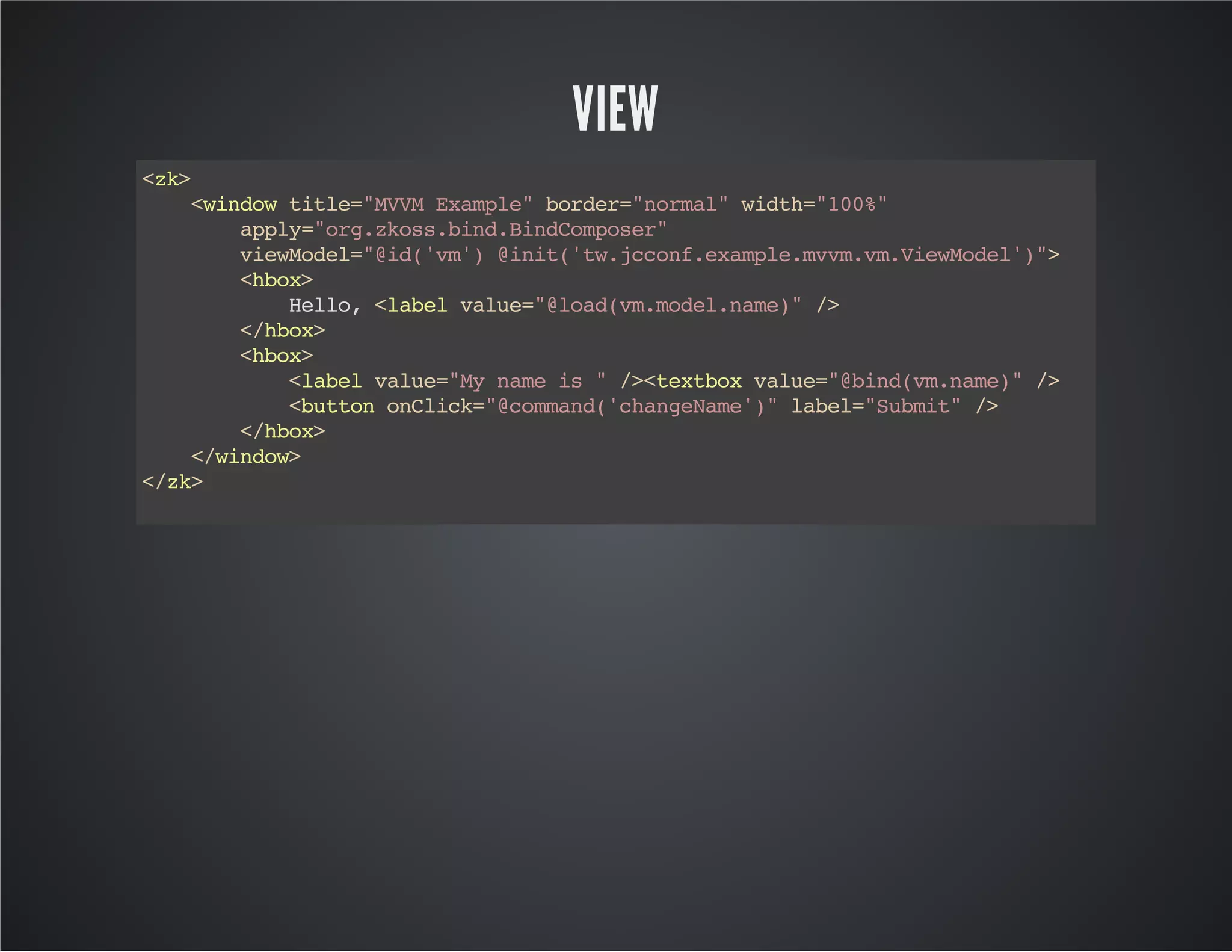 VIEW
<zk>
<windowtitle="MVVMExample"border="normal"width="100%"
apply="org.zkoss.bind.BindComposer"
viewModel="@id('vm')@init('tw.jcconf.example.mvvm.vm.ViewModel')">
<hbox>
Hello,<labelvalue="@load(vm.model.name)"/>
</hbox>
<hbox>
<labelvalue="Mynameis"/><textboxvalue="@bind(vm.name)"/>
<buttononClick="@command('changeName')"label="Submit"/>
</hbox>
</window>
</zk>
 