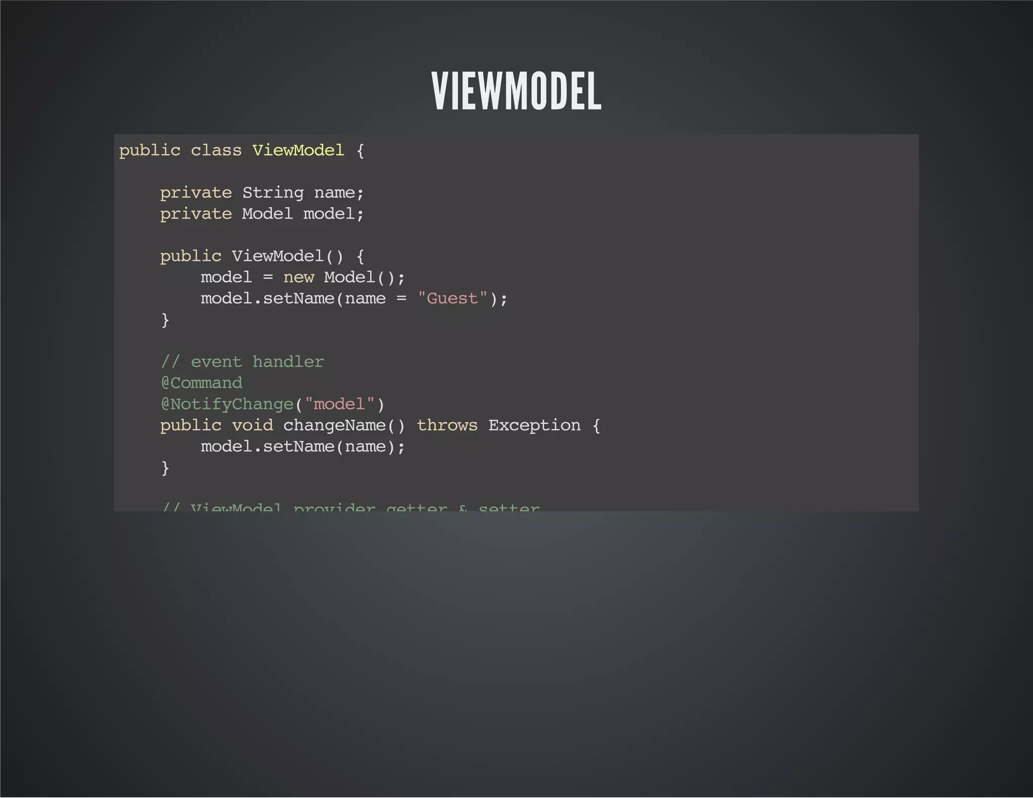 VIEWMODEL
publicclassViewModel{
privateStringname;
privateModelmodel;
publicViewModel(){
model=newModel();
model.setName(name="Guest");
}
//eventhandler
@Command
@NotifyChange("model")
publicvoidchangeName()throwsException{
model.setName(name);
}
//ViewModelprovidergetter&setter
publicvoidsetName(Stringname){
this.name=name;
}
publicStringgetName(){
returnname;
}
publicModelgetModel(){
returnmodel;
}
}
 