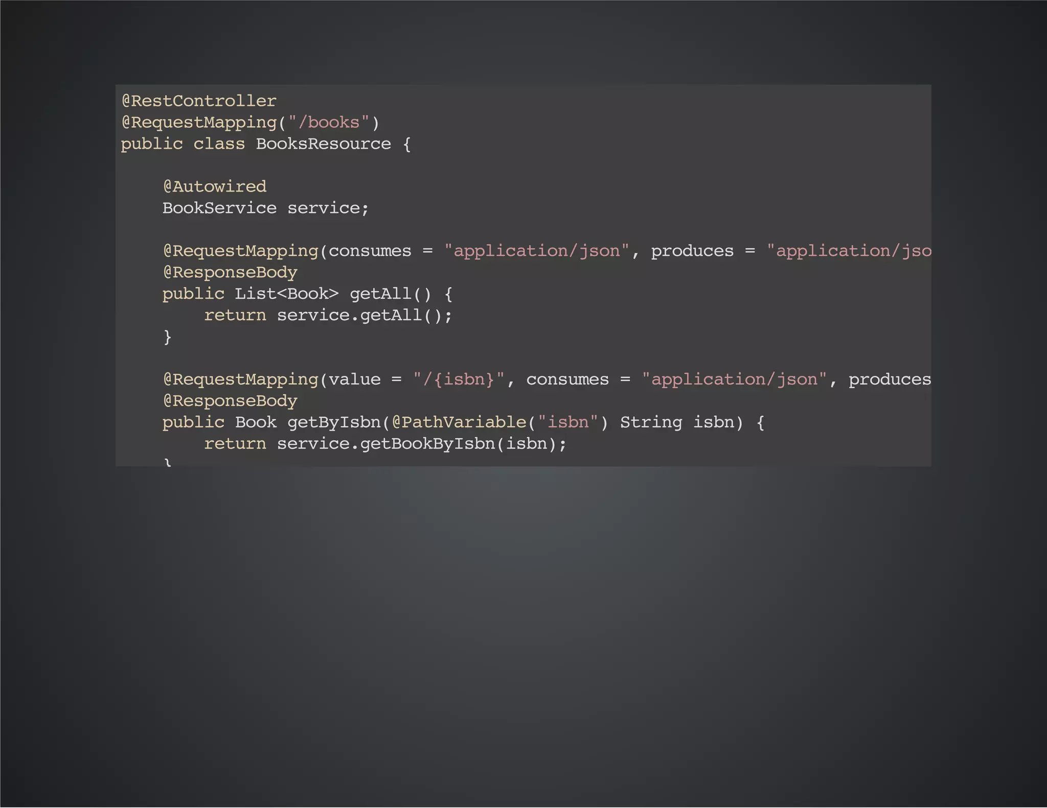 @RestController
@RequestMapping("/books")
publicclassBooksResource{
@Autowired
BookServiceservice;
@RequestMapping(consumes="application/json",produces="application/json",method=
@ResponseBody
publicList<Book>getAll(){
returnservice.getAll();
}
@RequestMapping(value="/{isbn}",consumes="application/json",produces="applicat
@ResponseBody
publicBookgetByIsbn(@PathVariable("isbn")Stringisbn){
returnservice.getBookByIsbn(isbn);
}
@RequestMapping(consumes="application/json",produces="application/json",method=
@ResponseBody
publicBooksave(@RequestBodyBookbook){
returnservice.save(book);
}
@RequestMapping(consumes="application/json",produces="application/json",method=
@ResponseBody
publicBookupdate(@RequestBodyBookbook){
returnservice.update(book);
}
@RequestMapping(value="/{id}",consumes="application/json",produces="applicatio
publicvoiddelete(@PathVariable("id")Longid){
 