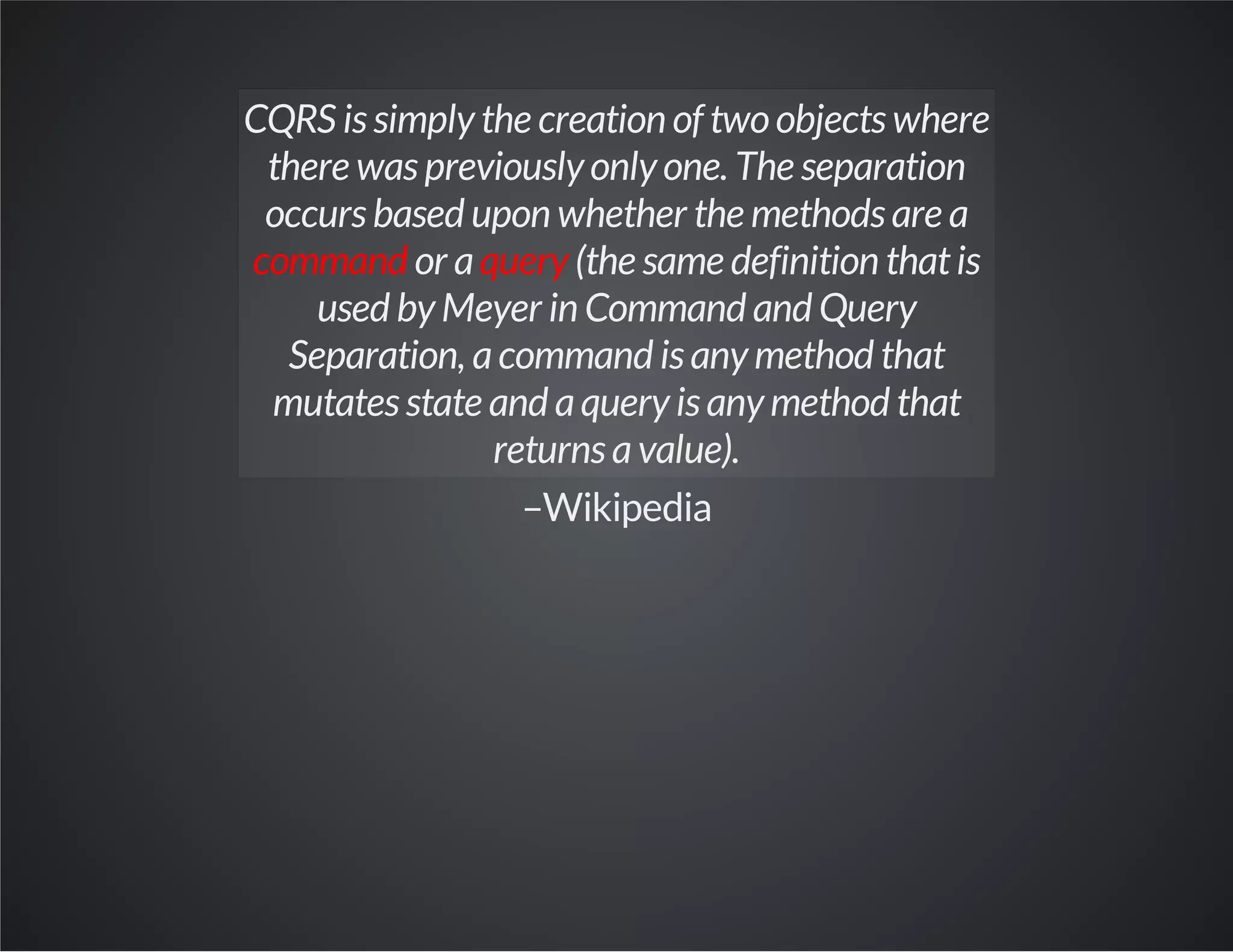 CQRS is simply the creation of two objects where
there was previously only one. The separation
occurs based upon whether the methods are a
command or aquery (the same definition thatis
used by Meyer in Command and Query
Separation, acommand is any method that
mutates state and aquery is any method that
returns avalue).
–Wikipedia
 