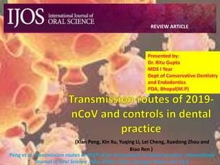 (Xian Peng, Xin Xu, Yuqing Li, Lei Cheng, Xuedong Zhou and
Biao Ren )
Peng et al. Transmission routes of 2019-nCoV and controls in dental practice. International
Journal of Oral Science (Mar 2020) ,China: Springer Nature Vol 12:9
REVIEW ARTICLE
Presented by:
Dr. Ritu Gupta
MDS I Year
Dept of Conservative Dentistry
and Endodontics
PDA, Bhopal(M.P)
 