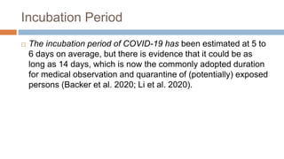 Incubation Period
 The incubation period of COVID-19 has been estimated at 5 to
6 days on average, but there is evidence that it could be as
long as 14 days, which is now the commonly adopted duration
for medical observation and quarantine of (potentially) exposed
persons (Backer et al. 2020; Li et al. 2020).
 