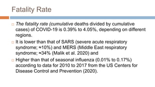 Fatality Rate
 The fatality rate (cumulative deaths divided by cumulative
cases) of COVID-19 is 0.39% to 4.05%, depending on different
regions.
 It is lower than that of SARS (severe acute respiratory
syndrome; ≈10%) and MERS (Middle East respiratory
syndrome; ≈34% (Malik et al. 2020) and
 Higher than that of seasonal influenza (0.01% to 0.17%)
according to data for 2010 to 2017 from the US Centers for
Disease Control and Prevention (2020).
 