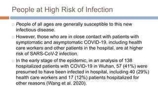People at High Risk of Infection
 People of all ages are generally susceptible to this new
infectious disease.
 However, those who are in close contact with patients with
symptomatic and asymptomatic COVID-19, including health
care workers and other patients in the hospital, are at higher
risk of SARS-CoV-2 infection.
 In the early stage of the epidemic, in an analysis of 138
hospitalized patients with COVID-19 in Wuhan, 57 (41%) were
presumed to have been infected in hospital, including 40 (29%)
health care workers and 17 (12%) patients hospitalized for
other reasons (Wang et al. 2020).
 