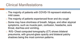 Clinical Manifestations
 The majority of patients with COVID-19 represent relatively
mild cases.
 The majority of patients experienced fever and dry cough
 Some may have shortness of breath, fatigue, and other atypical
symptoms, such as muscle pain, confusion, headache, sore
throat, diarrhea and vomiting.
 R/G- Chest computed tomography (CT) shows bilateral
pneumonia, with ground-glass opacity and bilateral patchy
shadows being the most common patterns.
 