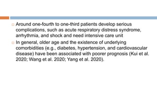  Around one-fourth to one-third patients develop serious
complications, such as acute respiratory distress syndrome,
arrhythmia, and shock and need intensive care unit
 In general, older age and the existence of underlying
comorbidities (e.g., diabetes, hypertension, and cardiovascular
disease) have been associated with poorer prognosis (Kui et al.
2020; Wang et al. 2020; Yang et al. 2020).
 