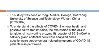  This study was done at Tongji Medical College, Huazhong
University of Science and Technology, Wuhan, China
(20200062)
 To understand the effects of COVID-19 on oral health and
possible saliva transmission, the expression of the ACE2
(angiotensin-converting enzyme II) receptor of 2019-nCoV in
salivary gland epithelial cells were analyzed and a
questionnaire survey on oral-related symptoms of COVID-19
patients was performed.
 