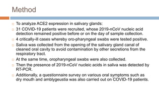 Method
 To analyze ACE2 expression in salivary glands:
 31 COVID-19 patients were recruited, whose 2019-nCoV nucleic acid
detection remained positive before or on the day of sample collection.
 4 critically-ill cases whereby oro-pharyngeal swabs were tested positive.
 Saliva was collected from the opening of the salivary gland canal of
cleaned oral cavity to avoid contamination by other secretions from the
respiratory tract.
 At the same time, oropharyngeal swabs were also collected.
 Then the presence of 2019-nCoV nucleic acids in saliva was detected by
RT-PCR.
 Additionally, a questionnaire survey on various oral symptoms such as
dry mouth and amblygeustia was also carried out on COVID-19 patients.
 