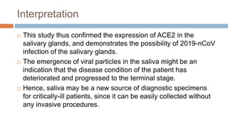 Interpretation
 This study thus confirmed the expression of ACE2 in the
salivary glands, and demonstrates the possibility of 2019-nCoV
infection of the salivary glands.
 The emergence of viral particles in the saliva might be an
indication that the disease condition of the patient has
deteriorated and progressed to the terminal stage.
 Hence, saliva may be a new source of diagnostic specimens
for critically-ill patients, since it can be easily collected without
any invasive procedures.
 