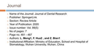 Journal
 Name of the Journal: Journal of Dental Research
 Publisher: SpringerLink
 Section: Review Article
 Year of Publication: 2020
 Issue number: Vol. 99(5)
 No of pages: 7
 Page no. 481 - 487
 Authors: L. Meng1, F. Hua2 , and Z. Bian1
 Institutional Affiliation: Ministry of Education, School and Hospital of
Stomatology, Wuhan University, Wuhan, China
 
