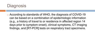 Diagnosis
 According to standards of WHO, the diagnosis of COVID-19
can be based on a combination of epidemiologic information
(e.g., a history of travel to or residence in affected region 14
days prior to symptom onset), clinical symptoms, CT imaging
findings, and [RT-PCR] tests on respiratory tract specimens.
 