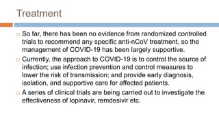 Treatment
 So far, there has been no evidence from randomized controlled
trials to recommend any specific anti-nCoV treatment, so the
management of COVID-19 has been largely supportive.
 Currently, the approach to COVID-19 is to control the source of
infection; use infection prevention and control measures to
lower the risk of transmission; and provide early diagnosis,
isolation, and supportive care for affected patients.
 A series of clinical trials are being carried out to investigate the
effectiveness of lopinavir, remdesivir etc.
 