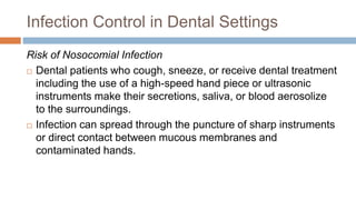 Infection Control in Dental Settings
Risk of Nosocomial Infection
 Dental patients who cough, sneeze, or receive dental treatment
including the use of a high-speed hand piece or ultrasonic
instruments make their secretions, saliva, or blood aerosolize
to the surroundings.
 Infection can spread through the puncture of sharp instruments
or direct contact between mucous membranes and
contaminated hands.
 