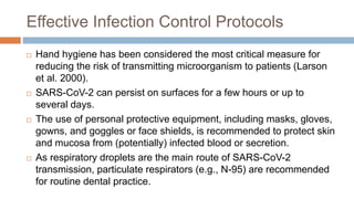 Effective Infection Control Protocols
 Hand hygiene has been considered the most critical measure for
reducing the risk of transmitting microorganism to patients (Larson
et al. 2000).
 SARS-CoV-2 can persist on surfaces for a few hours or up to
several days.
 The use of personal protective equipment, including masks, gloves,
gowns, and goggles or face shields, is recommended to protect skin
and mucosa from (potentially) infected blood or secretion.
 As respiratory droplets are the main route of SARS-CoV-2
transmission, particulate respirators (e.g., N-95) are recommended
for routine dental practice.
 