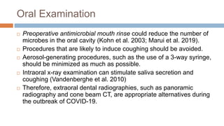 Oral Examination
 Preoperative antimicrobial mouth rinse could reduce the number of
microbes in the oral cavity (Kohn et al. 2003; Marui et al. 2019).
 Procedures that are likely to induce coughing should be avoided.
 Aerosol-generating procedures, such as the use of a 3-way syringe,
should be minimized as much as possible.
 Intraoral x-ray examination can stimulate saliva secretion and
coughing (Vandenberghe et al. 2010)
 Therefore, extraoral dental radiographies, such as panoramic
radiography and cone beam CT, are appropriate alternatives during
the outbreak of COVID-19.
 
