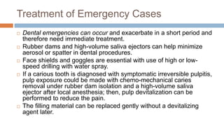 Treatment of Emergency Cases
 Dental emergencies can occur and exacerbate in a short period and
therefore need immediate treatment.
 Rubber dams and high-volume saliva ejectors can help minimize
aerosol or spatter in dental procedures.
 Face shields and goggles are essential with use of high or low-
speed drilling with water spray.
 If a carious tooth is diagnosed with symptomatic irreversible pulpitis,
pulp exposure could be made with chemo-mechanical caries
removal under rubber dam isolation and a high-volume saliva
ejector after local anesthesia; then, pulp devitalization can be
performed to reduce the pain.
 The filling material can be replaced gently without a devitalizing
agent later.
 