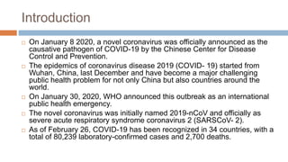 Introduction
 On January 8 2020, a novel coronavirus was officially announced as the
causative pathogen of COVID-19 by the Chinese Center for Disease
Control and Prevention.
 The epidemics of coronavirus disease 2019 (COVID- 19) started from
Wuhan, China, last December and have become a major challenging
public health problem for not only China but also countries around the
world.
 On January 30, 2020, WHO announced this outbreak as an international
public health emergency.
 The novel coronavirus was initially named 2019-nCoV and officially as
severe acute respiratory syndrome coronavirus 2 (SARSCoV- 2).
 As of February 26, COVID-19 has been recognized in 34 countries, with a
total of 80,239 laboratory-confirmed cases and 2,700 deaths.
 
