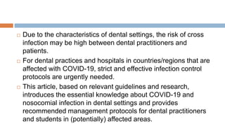  Due to the characteristics of dental settings, the risk of cross
infection may be high between dental practitioners and
patients.
 For dental practices and hospitals in countries/regions that are
affected with COVID-19, strict and effective infection control
protocols are urgently needed.
 This article, based on relevant guidelines and research,
introduces the essential knowledge about COVID-19 and
nosocomial infection in dental settings and provides
recommended management protocols for dental practitioners
and students in (potentially) affected areas.
 