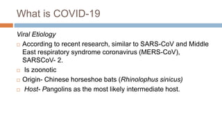 What is COVID-19
Viral Etiology
 According to recent research, similar to SARS-CoV and Middle
East respiratory syndrome coronavirus (MERS-CoV),
SARSCoV- 2.
 Is zoonotic
 Origin- Chinese horseshoe bats (Rhinolophus sinicus)
 Host- Pangolins as the most likely intermediate host.
 