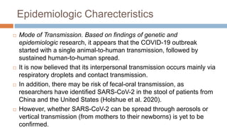 Epidemiologic Charecteristics
 Mode of Transmission. Based on findings of genetic and
epidemiologic research, it appears that the COVID-19 outbreak
started with a single animal-to-human transmission, followed by
sustained human-to-human spread.
 It is now believed that its interpersonal transmission occurs mainly via
respiratory droplets and contact transmission.
 In addition, there may be risk of fecal-oral transmission, as
researchers have identified SARS-CoV-2 in the stool of patients from
China and the United States (Holshue et al. 2020).
 However, whether SARS-CoV-2 can be spread through aerosols or
vertical transmission (from mothers to their newborns) is yet to be
confirmed.
 