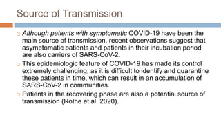 Source of Transmission
 Although patients with symptomatic COVID-19 have been the
main source of transmission, recent observations suggest that
asymptomatic patients and patients in their incubation period
are also carriers of SARS-CoV-2.
 This epidemiologic feature of COVID-19 has made its control
extremely challenging, as it is difficult to identify and quarantine
these patients in time, which can result in an accumulation of
SARS-CoV-2 in communities.
 Patients in the recovering phase are also a potential source of
transmission (Rothe et al. 2020).
 