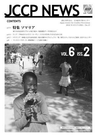 JCCP NEWS
CONTENTS                                    認定 NPO 法人　日本紛争予防センター
                                           Japan Center for Conflict Prevention
                                                  2010 年 9 月 17 日発行 / No.17
p.2-3…   特集 ソマリア
　　　　新たな治安改善モデルへの取り組み / 現地調査データが語るもの

p.4-5… ケニア：平和は自らの手で / スーダン：子どもや若者に生きるための力を

p.6-7 … マケドニア：地域に広がる波及効果 / 現在活動中のプロジェクト一覧 / 新任スタッフからのご挨拶 / JCCP カレンダー
p.8   … マンスリーサポーター募集開始！ / ご支援のお願い




                                            Vol.     6 2                 Iss.




                                             道ばたではにかむ少女／南部スーダン・ジュバ


                                                   C o p y r i g h t © 2 0 1 0 Ya s u y o s h i C h i b a
 