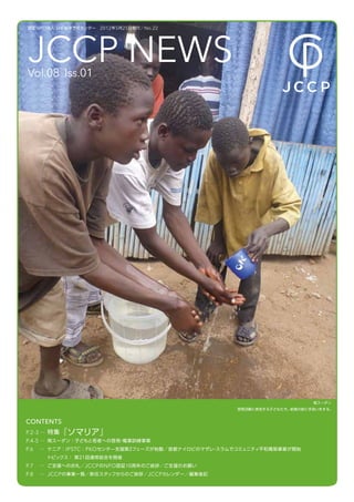 認定 NPO 法人 日本紛争予防センター  2012 年 5 月 25 日発行／ No.22




JCCP NEWS
Vol.08 Iss.01




                                                                           南スーダン
                                                      啓発活動に参加する子どもたち。給食の前に手洗いをする。


CONTENTS
P.2-3 … 特集『ソマリア』
P.4-5 … 南スーダン：子どもと若者への啓発 職業訓練事業
                        ・
P.6   … ケニア： IPSTC ： PKOセンタ̶支援第２フェーズが始動／首都ナイロビのマザレ スラムでコミュニティ平和構築事業が開始
                                                  ・
       トピックス： 第２１回通常総会を開催
P.7   … ご支援へのお礼／ JCCP の NPO 認証１０周年のご挨拶／ご支援のお願い
P.8   … JCCP の事業一覧／新任スタッフからのご挨拶／ JCCPカレンダー／編集後記
 