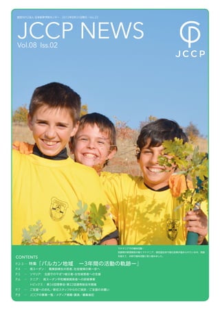 認定 NPO 法人 日本紛争予防センター  2012 年 8 月 31 日発行／ No.23




     JCCP NEWS
     Vol.08 Iss.02




 
                                                      マケドニアでの植林活動：
                                                      民族間の緊張関係が続くマケドニア。現在国全体で緑化政策が進められている中、民族

    CONTENTS                                          を越えて、共同で植林活動に取り組みました。


    P.2-3 … 特集『バルカン地域 ー３年間の活動の軌跡ー』
    P.4   …   南スーダン： 職業訓練生の若者、社会復帰の第一歩へ
    P.5   … ソマリア  北部での干ばつ被災者 女性被害者への支援
                ：           ・
    P.6   …   ケニア： 南スーダン平和構築関係者への研修事業
              トピックス： 第 34 回理事会 第２2 回通常総会を開催
                              ・
    P.7   …   ご支援へのお礼／新任スタッフからのご挨拶／ご支援のお願い
    P.8   …   JCCP の事業一覧／メディア掲載 講演／編集後記
                               ・
 