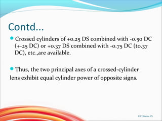 Contd...
Crossed cylinders of +0.25 DS combined with -0.50 DC
(+-25 DC) or +0.37 DS combined with -0.75 DC (to.37
DC), etc.,are available.
Thus, the two principal axes of a crossed-cylinder
lens exhibit equal cylinder power of opposite signs.
JCC(Sharma IP)
 