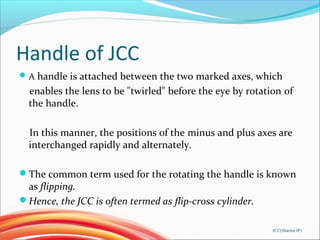 Handle of JCC
A handle is attached between the two marked axes, which
enables the lens to be "twirled" before the eye by rotation of
the handle.
In this manner, the positions of the minus and plus axes are
interchanged rapidly and alternately.
The common term used for the rotating the handle is known
as flipping.
Hence, the JCC is often termed as flip-cross cylinder.
JCC(Sharma IP)
 