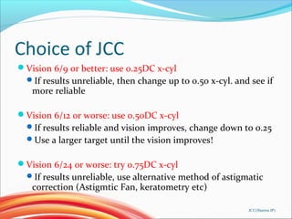 Choice of JCC
Vision 6/9 or better: use 0.25DC x-cyl
If results unreliable, then change up to 0.50 x-cyl. and see if
more reliable
Vision 6/12 or worse: use 0.50DC x-cyl
If results reliable and vision improves, change down to 0.25
Use a larger target until the vision improves!
Vision 6/24 or worse: try 0.75DC x-cyl
If results unreliable, use alternative method of astigmatic
correction (Astigmtic Fan, keratometry etc)
JCC(Sharma IP)
 