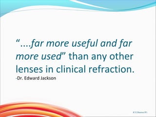 “....far more useful and far
more used” than any other
lenses in clinical refraction.
-Dr. Edward Jackson
JCC(Sharma IP)
 