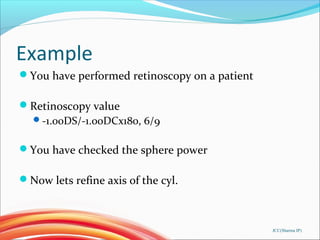 Example
You have performed retinoscopy on a patient
Retinoscopy value
-1.00DS/-1.00DCx180, 6/9
You have checked the sphere power
Now lets refine axis of the cyl.
JCC(Sharma IP)
 
