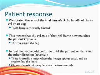 Patient response
We rotated the axis of the trial lens AND the handle of the x-
cyl by 20 deg
“Both lenses are equally blurred”
This means that the cyl axis of the trial frame now matches
the patient’s cyl axis
The true axis is 160 deg
In real life, you would continue until the patient sends us in
the other direction (reversal)
There is usually a range where the images appear equal, and we
need to find the limits
Choose the axis mid-way between the two reversals
JCC(Sharma IP)
 