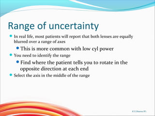 Range of uncertainty
In real life, most patients will report that both lenses are equally
blurred over a range of axes
This is more common with low cyl power
You need to identify the range
Find where the patient tells you to rotate in the
opposite direction at each end
Select the axis in the middle of the range
JCC(Sharma IP)
 