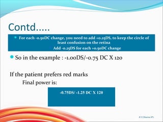 Contd.....
JCC(Sharma IP)
 For each -0.50DC change, you need to add +0.25DS, to keep the circle of
least confusion on the retina
 Add -0.25DS for each +0.50DC change
So in the example : -1.00DS/-0.75 DC X 120
If the patient prefers red marks
Final power is:
-0.75DS/ -1.25 DC X 120
 