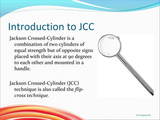 Introduction to JCC
Jackson Crossed-Cylinder is a
combination of two cylinders of
equal strength but of opposite signs
placed with their axis at 90 degrees
to each other and mounted in a
handle.
Jackson Crossed-Cylinder (JCC)
technique is also called the flip-
cross technique.
JCC(Sharma IP)
 