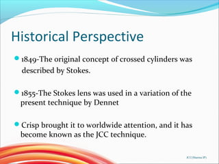 Historical Perspective
1849-The original concept of crossed cylinders was
described by Stokes.
1855-The Stokes lens was used in a variation of the
present technique by Dennet
Crisp brought it to worldwide attention, and it has
become known as the JCC technique.
JCC(Sharma IP)
 