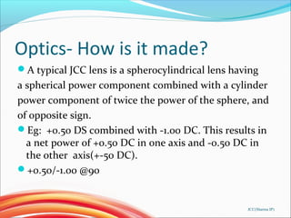 Optics- How is it made?
A typical JCC lens is a spherocylindrical lens having
a spherical power component combined with a cylinder
power component of twice the power of the sphere, and
of opposite sign.
Eg: +0.50 DS combined with -1.00 DC. This results in
a net power of +0.50 DC in one axis and -0.50 DC in
the other axis(+-50 DC).
+0.50/-1.00 @90
JCC(Sharma IP)
 