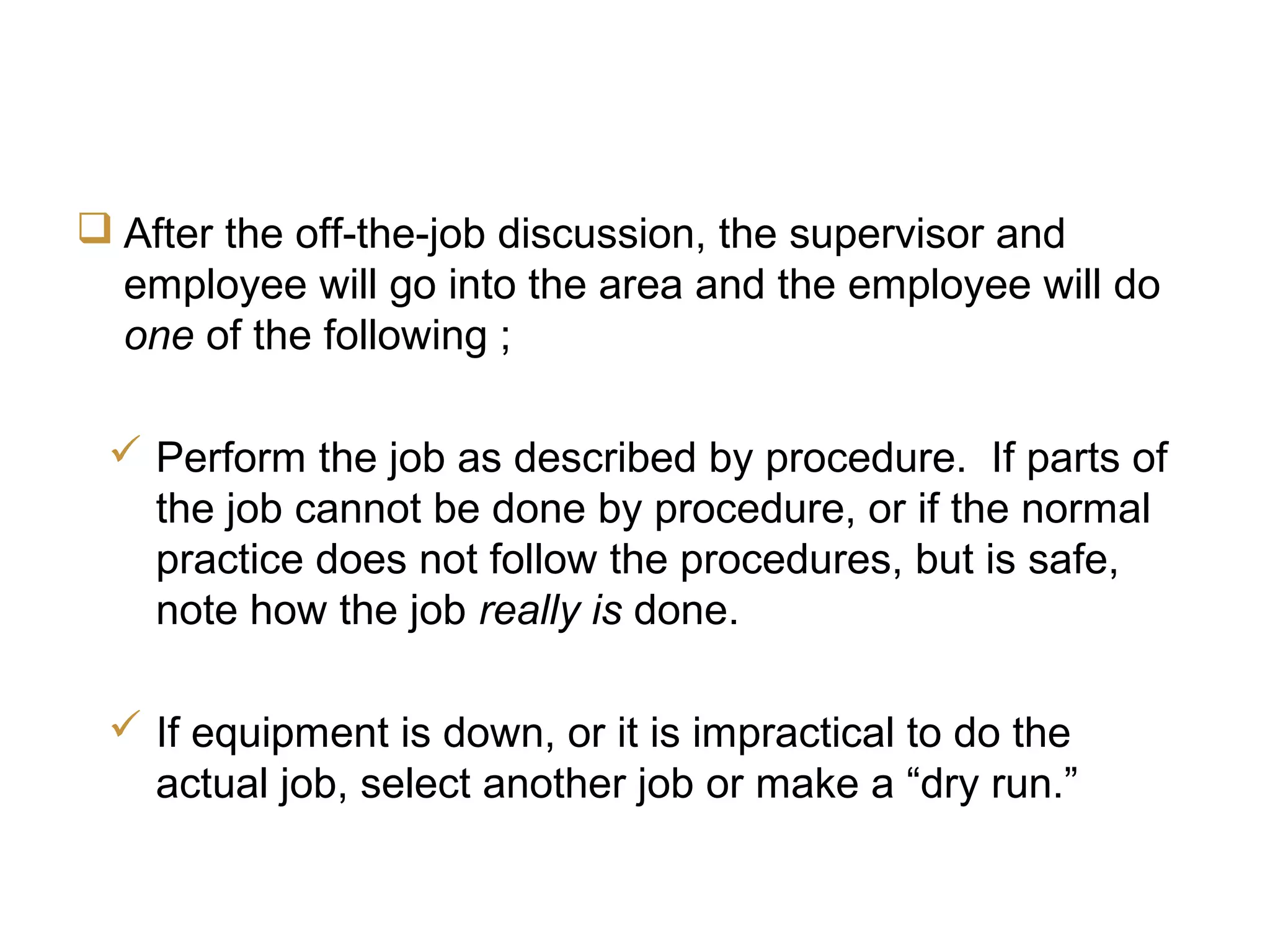 JCC Training
On-the-Job Evaluation
 After the off-the-job discussion, the supervisor and
employee will go into the area and the employee will do
one of the following ;
 Perform the job as described by procedure. If parts of
the job cannot be done by procedure, or if the normal
practice does not follow the procedures, but is safe,
note how the job really is done.
 If equipment is down, or it is impractical to do the
actual job, select another job or make a “dry run.”
 