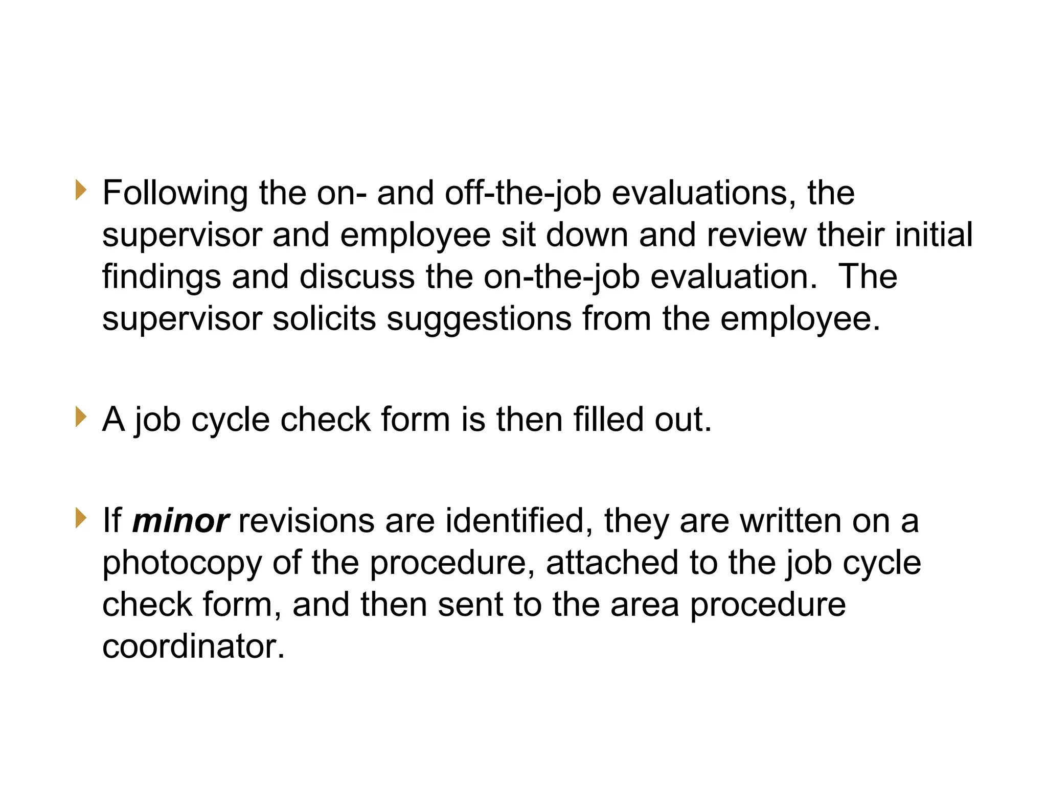 16
JCC Training
Final Evaluation
Following the on- and off-the-job evaluations, the
supervisor and employee sit down and review their initial
findings and discuss the on the-job evaluation. The‑
supervisor solicits suggestions from the employee.
A job cycle check form is then filled out.
If minor revisions are identified, they are written on a
photocopy of the procedure, attached to the job cycle
check form, and then sent to the area procedure
coordinator.
 