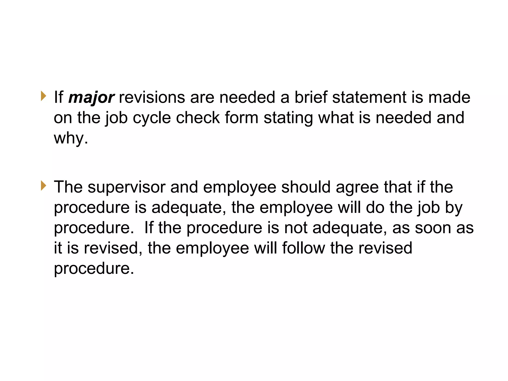 JCC Training
Final Evaluation
17
If major revisions are needed a brief statement is made
on the job cycle check form stating what is needed and
why.
The supervisor and employee should agree that if the
procedure is adequate, the employee will do the job by
procedure. If the procedure is not adequate, as soon as
it is revised, the employee will follow the revised
procedure.
 