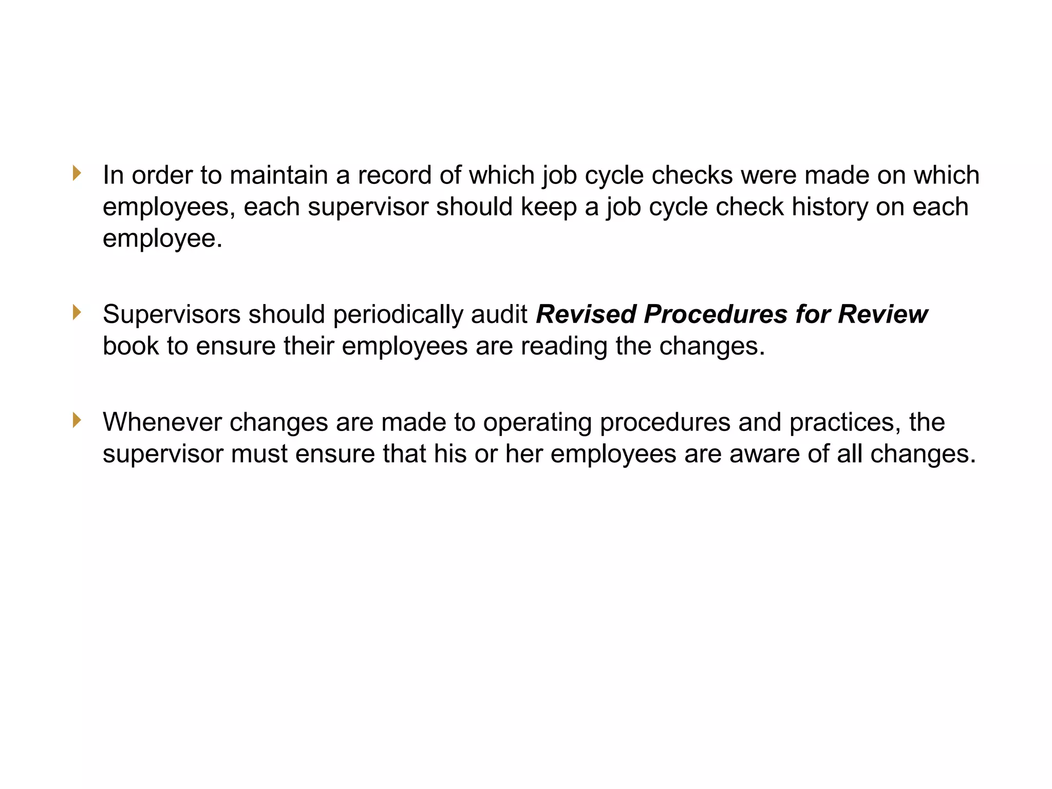 19
JCC Training
Other Supervisory Responsibilities
 In order to maintain a record of which job cycle checks were made on which
employees, each supervisor should keep a job cycle check history on each
employee.
 Supervisors should periodically audit Revised Procedures for Review
book to ensure their employees are reading the changes.
 Whenever changes are made to operating procedures and practices, the
supervisor must ensure that his or her employees are aware of all changes.
 