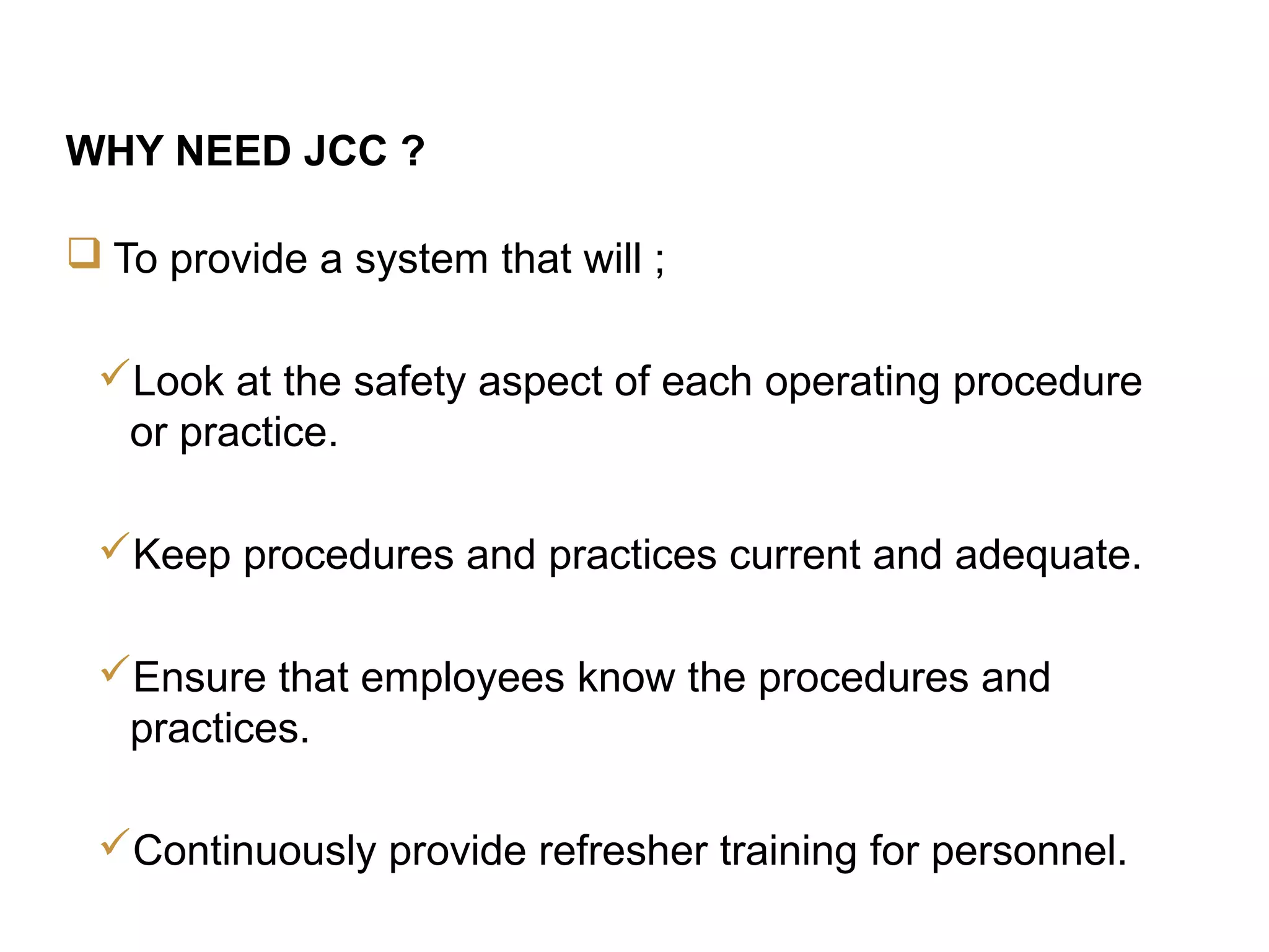3
JCC Training
WHY NEED JCC ?
 To provide a system that will ;
Look at the safety aspect of each operating procedure
or practice.
Keep procedures and practices current and adequate.
Ensure that employees know the procedures and
practices.
Continuously provide refresher training for personnel.
 
