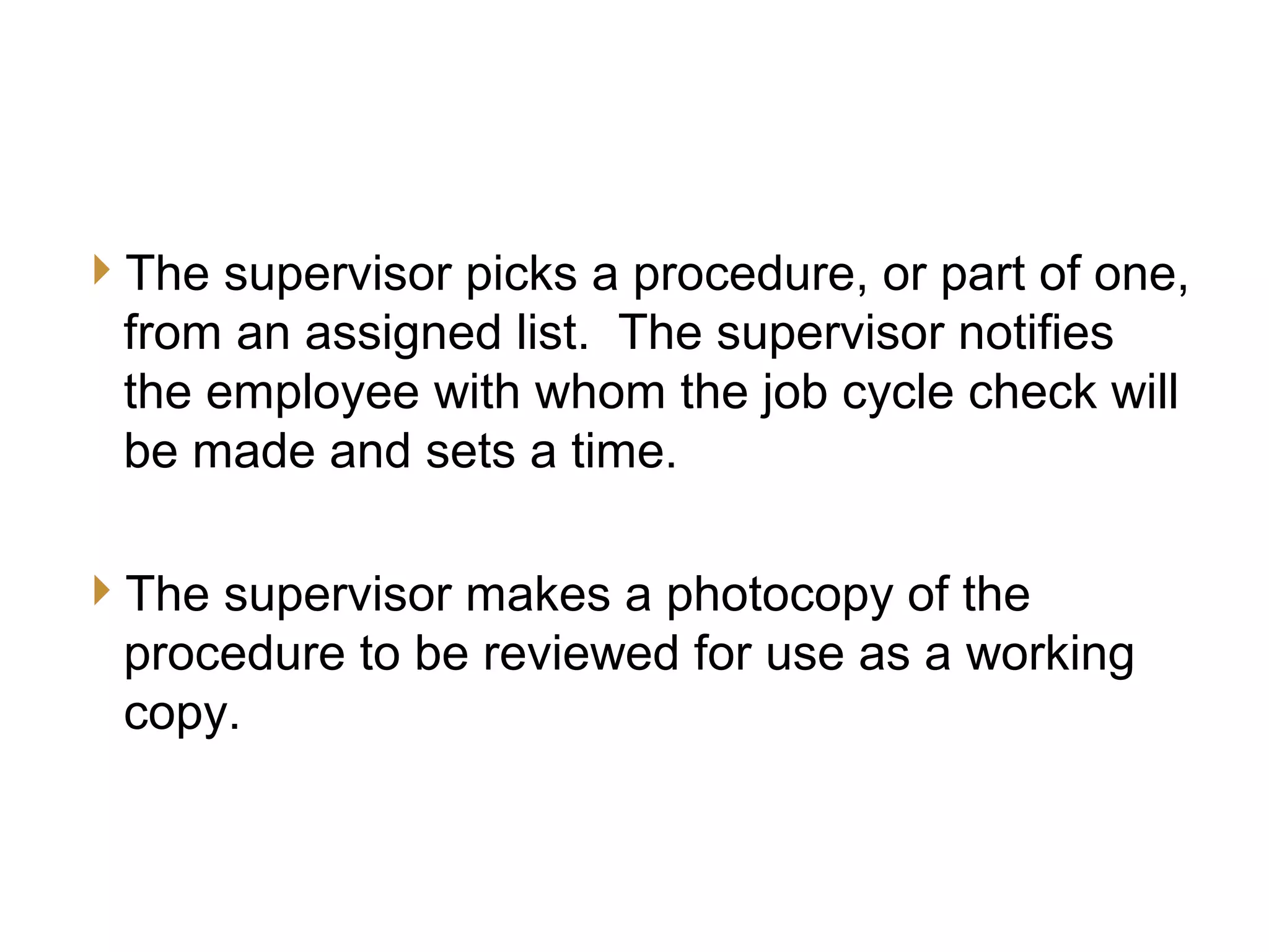 9
JCC Training
Supervisor’s Preparation
The supervisor picks a procedure, or part of one,
from an assigned list. The supervisor notifies
the employee with whom the job cycle check will
be made and sets a time.
The supervisor makes a photocopy of the
procedure to be reviewed for use as a working
copy.
 