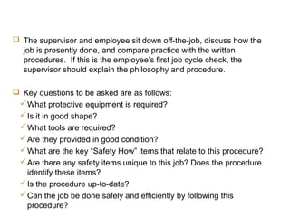 JCC Training
Off-the-Job Evaluation
 The supervisor and employee sit down off-the-job, discuss how the
job is presently done, and compare practice with the written
procedures. If this is the employee’s first job cycle check, the
supervisor should explain the philosophy and procedure.
 Key questions to be asked are as follows:
What protective equipment is required?
Is it in good shape?
What tools are required?
Are they provided in good condition?
What are the key “Safety How” items that relate to this procedure?
Are there any safety items unique to this job? Does the procedure
identify these items?
Is the procedure up-to-date?
Can the job be done safely and efficiently by following this
procedure?
 
